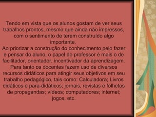 Tendo em vista que os alunos gostam de ver seus trabalhos prontos, mesmo que ainda não impressos, com o sentimento de terem construído algo importante.  Ao priorizar a construção do conhecimento pelo fazer e pensar do aluno, o papel do professor é mais o de facilitador, orientador, incentivador da aprendizagem. Para tanto os docentes fazem uso de diversos recursos didáticos para atingir seus objetivos em seu trabalho pedagógico, tais como: Calculadora; Livros didáticos e para-didáticos; jornais, revistas e folhetos de propagandas; vídeos; computadores; internet; jogos, etc. 