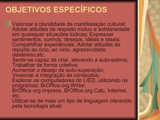 OBJETIVOS ESPECÍFICOS Valorizar a pluralidade de manifestação cultural; Adotar atitudes de respeito mútuo e solidariedade em quaisquer situações lúdicas; Expressar sentimentos, sonhos, desejos, idéias e ideais; Compartilhar experiências; Adotar atitudes de repúdio ao ócio, ao vicio, agressividade, desânimo,etc. Sentir-se capaz de criar, elevando a auto-estima; Trabalhar de forma coletiva; Aumentar o desejo de auto-superação; Vivenciar a integração de conteúdos; Explorar os computadores do LIED, utilizando os programas: BrOffice.org.Writer, BrOffice.org.Impress, BrOffice.org.Calc, Internet, etc. Utilizar-se de mais um tipo de linguagem oferecido pela tecnologia atual; 