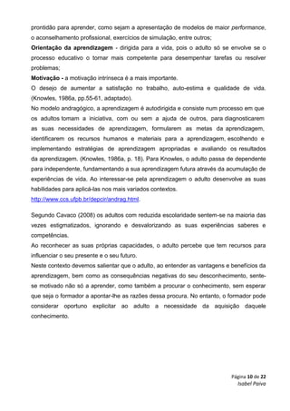 Página 10 de 22
Isabel Paiva
prontidão para aprender, como sejam a apresentação de modelos de maior performance,
o aconselhamento profissional, exercícios de simulação, entre outros;
Orientação da aprendizagem - dirigida para a vida, pois o adulto só se envolve se o
processo educativo o tornar mais competente para desempenhar tarefas ou resolver
problemas;
Motivação - a motivação intrínseca é a mais importante.
O desejo de aumentar a satisfação no trabalho, auto-estima e qualidade de vida.
(Knowles, 1986a, pp.55-61, adaptado).
No modelo andragógico, a aprendizagem é autodirigida e consiste num processo em que
os adultos tomam a iniciativa, com ou sem a ajuda de outros, para diagnosticarem
as suas necessidades de aprendizagem, formularem as metas da aprendizagem,
identificarem os recursos humanos e materiais para a aprendizagem, escolhendo e
implementando estratégias de aprendizagem apropriadas e avaliando os resultados
da aprendizagem. (Knowles, 1986a, p. 18). Para Knowles, o adulto passa de dependente
para independente, fundamentando a sua aprendizagem futura através da acumulação de
experiências de vida. Ao interessar-se pela aprendizagem o adulto desenvolve as suas
habilidades para aplicá-las nos mais variados contextos.
http://www.ccs.ufpb.br/depcir/andrag.html.
Segundo Cavaco (2008) os adultos com reduzida escolaridade sentem-se na maioria das
vezes estigmatizados, ignorando e desvalorizando as suas experiências saberes e
competências.
Ao reconhecer as suas próprias capacidades, o adulto percebe que tem recursos para
influenciar o seu presente e o seu futuro.
Neste contexto devemos salientar que o adulto, ao entender as vantagens e benefícios da
aprendizagem, bem como as consequências negativas do seu desconhecimento, sente-
se motivado não só a aprender, como também a procurar o conhecimento, sem esperar
que seja o formador a apontar-lhe as razões dessa procura. No entanto, o formador pode
considerar oportuno explicitar ao adulto a necessidade da aquisição daquele
conhecimento.
 