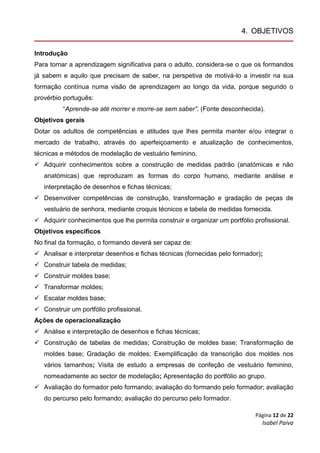 Página 12 de 22
Isabel Paiva
4. OBJETIVOS
Introdução
Para tornar a aprendizagem significativa para o adulto, considera-se o que os formandos
já sabem e aquilo que precisam de saber, na perspetiva de motivá-lo a investir na sua
formação contínua numa visão de aprendizagem ao longo da vida, porque segundo o
provérbio português:
“Aprende-se até morrer e morre-se sem saber”. (Fonte desconhecida).
Objetivos gerais
Dotar os adultos de competências e atitudes que lhes permita manter e/ou integrar o
mercado de trabalho, através do aperfeiçoamento e atualização de conhecimentos,
técnicas e métodos de modelação de vestuário feminino.
 Adquirir conhecimentos sobre a construção de medidas padrão (anatómicas e não
anatómicas) que reproduzam as formas do corpo humano, mediante análise e
interpretação de desenhos e fichas técnicas;
 Desenvolver competências de construção, transformação e gradação de peças de
vestuário de senhora, mediante croquis técnicos e tabela de medidas fornecida.
 Adquirir conhecimentos que lhe permita construir e organizar um portfólio profissional.
Objetivos específicos
No final da formação, o formando deverá ser capaz de:
 Analisar e interpretar desenhos e fichas técnicas (fornecidas pelo formador);
 Construir tabela de medidas;
 Construir moldes base;
 Transformar moldes;
 Escalar moldes base;
 Construir um portfólio profissional.
Ações de operacionalização
 Análise e interpretação de desenhos e fichas técnicas;
 Construção de tabelas de medidas; Construção de moldes base; Transformação de
moldes base; Gradação de moldes; Exemplificação da transcrição dos moldes nos
vários tamanhos; Visita de estudo a empresas de confeção de vestuário feminino,
nomeadamente ao sector de modelação; Apresentação do portfólio ao grupo.
 Avaliação do formador pelo formando; avaliação do formando pelo formador; avaliação
do percurso pelo formando; avaliação do percurso pelo formador.
 