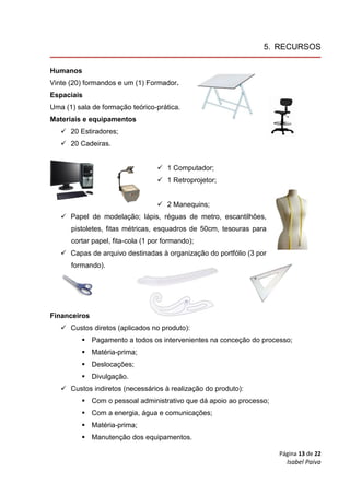 Página 13 de 22
Isabel Paiva
5. RECURSOS
Humanos
Vinte (20) formandos e um (1) Formador.
Espaciais
Uma (1) sala de formação teórico-prática.
Materiais e equipamentos
 20 Estiradores;
 20 Cadeiras.
 1 Computador;
 1 Retroprojetor;
 2 Manequins;
 Papel de modelação; lápis, réguas de metro, escantilhões,
pistoletes, fitas métricas, esquadros de 50cm, tesouras para
cortar papel, fita-cola (1 por formando);
 Capas de arquivo destinadas à organização do portfólio (3 por
formando).
Financeiros
 Custos diretos (aplicados no produto):
 Pagamento a todos os intervenientes na conceção do processo;
 Matéria-prima;
 Deslocações;
 Divulgação.
 Custos indiretos (necessários à realização do produto):
 Com o pessoal administrativo que dá apoio ao processo;
 Com a energia, água e comunicações;
 Matéria-prima;
 Manutenção dos equipamentos.
 