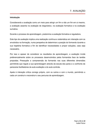 Página 15 de 22
Isabel Paiva
7. AVALIAÇÃO
Introdução
Considerando a avaliação como um meio para atingir um fim e não um fim em si mesmo,
a avaliação assenta na avaliação de diagnóstico, na avaliação formativa e na avaliação
sumativa.
Durante o processo de aprendizagem, predomina a avaliação formativa e reguladora.
Este tipo de avaliação implica uma realização contínua e sistemática em interação com os
envolvidos na formação, numa perspetiva de determinar a posição do formando durante a
sua trajetória formativa a fim de identificar necessidades e propor soluções, caso seja
necessário.
Por isso e apesar de considerar os resultados da aprendizagem, a avaliação incide
preferencialmente sobre os processos desenvolvidos pelos formandos face às tarefas
propostas. Pressupõe a compreensão do formando nas suas diferentes dimensões
permitindo que regule a sua aprendizagem através da escuta dos pares e o confronto de
pareceres facilitadores da auto-avaliação e do auto-controle.
Apela à interação crítica consigo próprio, com os outros e com o mundo, permitindo a
cada um construir e reconstruir o seu percurso de aprendizagem.
 