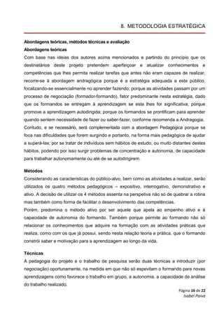 Página 16 de 22
Isabel Paiva
8. METODOLOGIA ESTRATÉGICA
Abordagens teóricas, métodos técnicas e avaliação
Abordagens teóricas
Com base nas ideias dos autores acima mencionados e partindo do princípio que os
destinatários deste projeto pretendem aperfeiçoar e atualizar conhecimentos e
competências que lhes permita realizar tarefas que antes não eram capazes de realizar,
recorre-se à abordagem andragógica porque é a estratégia adequada a este público,
focalizando-se essencialmente no aprender fazendo; porque as atividades passam por um
processo de negociação (formador-formando), fator predominante nesta estratégia, dado
que os formandos se entregam à aprendizagem se esta lhes for significativa; porque
promove a aprendizagem autodirigida; porque os formandos se prontificam para aprender
quando sentem necessidade de fazer ou saber-fazer, conforme recomenda a Andragogia.
Contudo, e se necessário, será complementada com a abordagem Pedagógica porque se
foca nas dificuldades que forem surgindo e portanto, na forma mais pedagógica de ajudar
a superá-las; por se tratar de indivíduos sem hábitos de estudo, ou muito distantes destes
hábitos, podendo por isso surgir problemas de concentração e autonomia, de capacidade
para trabalhar autonomamente ou até de se autodirigirem.
Métodos
Considerando as características do público-alvo, bem como as atividades a realizar, serão
utilizados os quatro métodos pedagógicos – expositivo, interrogativo, demonstrativo e
ativo. A decisão de utilizar os 4 métodos assenta na perspetiva não só de quebrar a rotina
mas também como forma de facilitar o desenvolvimento das competências.
Porém, predomina o método ativo por ser aquele que apela ao empenho ativo e à
capacidade de autonomia do formando. Também porque permite ao formando não só
relacionar os conhecimentos que adquire na formação com as atividades práticas que
realiza, como com os que já possui, sendo nesta relação teoria e prática, que o formando
constrói saber e motivação para a aprendizagem ao longo da vida.
Técnicas
A pedagogia do projeto e o trabalho de pesquisa serão duas técnicas a introduzir (por
negociação) oportunamente, na medida em que não só espevitam o formando para novas
aprendizagens como favorece o trabalho em grupo, a autonomia, a capacidade de análise
do trabalho realizado.
 