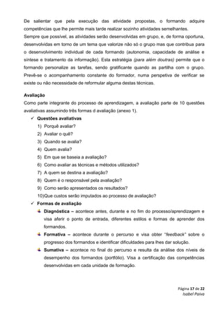 Página 17 de 22
Isabel Paiva
De salientar que pela execução das atividade propostas, o formando adquire
competências que lhe permite mais tarde realizar sozinho atividades semelhantes.
Sempre que possível, as atividades serão desenvolvidas em grupo, e, de forma oportuna,
desenvolvidas em torno de um tema que valorize não só o grupo mas que contribua para
o desenvolvimento individual de cada formando (autonomia, capacidade de análise e
síntese e tratamento da informação). Esta estratégia (para além doutras) permite que o
formando personalize as tarefas, sendo gratificante quando as partilha com o grupo.
Prevê-se o acompanhamento constante do formador, numa perspetiva de verificar se
existe ou não necessidade de reformular alguma destas técnicas.
Avaliação
Como parte integrante do processo de aprendizagem, a avaliação parte de 10 questões
avaliativas assumindo três formas d avaliação (anexo 1).
 Questões avaliativas
1) Porquê avaliar?
2) Avaliar o quê?
3) Quando se avalia?
4) Quem avalia?
5) Em que se baseia a avaliação?
6) Como avaliar as técnicas e métodos utilizados?
7) A quem se destina a avaliação?
8) Quem é o responsável pela avaliação?
9) Como serão apresentados os resultados?
10)Que custos serão imputados ao processo de avaliação?
 Formas de avaliação
Diagnóstica – acontece antes, durante e no fim do processo/aprendizagem e
visa aferir o ponto de entrada, diferentes estilos e formas de aprender dos
formandos.
Formativa – acontece durante o percurso e visa obter “feedback” sobre o
progresso dos formandos e identificar dificuldades para lhes dar solução.
Sumativa – acontece no final do percurso e resulta da análise dos níveis de
desempenho dos formandos (portfólio). Visa a certificação das competências
desenvolvidas em cada unidade de formação.
 