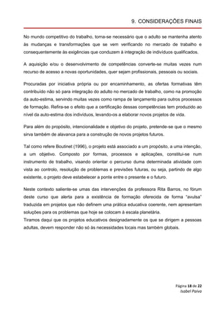 Página 18 de 22
Isabel Paiva
9. CONSIDERAÇÕES FINAIS
No mundo competitivo do trabalho, torna-se necessário que o adulto se mantenha atento
às mudanças e transformações que se vem verificando no mercado de trabalho e
consequentemente às exigências que conduzem à integração de indivíduos qualificados.
A aquisição e/ou o desenvolvimento de competências converte-se muitas vezes num
recurso de acesso a novas oportunidades, quer sejam profissionais, pessoais ou sociais.
Procuradas por iniciativa própria ou por encaminhamento, as ofertas formativas têm
contribuído não só para integração do adulto no mercado de trabalho, como na promoção
da auto-estima, servindo muitas vezes como rampa de lançamento para outros processos
de formação. Refira-se o efeito que a certificação dessas competências tem produzido ao
nível da auto-estima dos indivíduos, levando-os a elaborar novos projetos de vida.
Para além do propósito, intencionalidade e objetivo do projeto, pretende-se que o mesmo
sirva também de alavanca para a construção de novos projetos futuros.
Tal como refere Boutinet (1996), o projeto está associado a um propósito, a uma intenção,
a um objetivo. Composto por formas, processos e aplicações, constitui-se num
instrumento de trabalho, visando orientar o percurso duma determinada atividade com
vista ao controlo, resolução de problemas e previsões futuras, ou seja, partindo de algo
existente, o projeto deve estabelecer a ponte entre o presente e o futuro.
Neste contexto saliente-se umas das intervenções da professora Rita Barros, no fórum
deste curso que alerta para a existência de formação oferecida de forma “avulsa”
traduzida em projetos que não definem uma prática educativa coerente, nem apresentam
soluções para os problemas que hoje se colocam à escala planetária.
Tiramos daqui que os projetos educativos designadamente os que se dirigem a pessoas
adultas, devem responder não só às necessidades locais mas também globais.
 