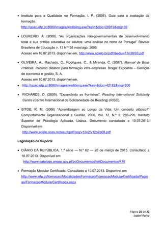 Página 20 de 22
Isabel Paiva
 Instituto para a Qualidade na Formação, I. P. (2006). Guia para a avaliação da
formação.
http://opac.iefp.pt:8080/images/winlibimg.exe?key=&doc=28919&img=39
 LOUREIRO, A. (2008). “As organizações não-governamentais de desenvolvimento
local e sua prática educativa de adultos: uma análise no norte de Portugal” Revista
Brasileira de Educação v. 13 N.º 38 maio/ago. 2008.
Acesso em 10.07.2013, disponível em, http://www.scielo.br/pdf/rbedu/v13n38/03.pdf
 OLIVEIRA, A., Machado, C., Rodrigues, C., & Miranda, C. (2007). Manual de Boas
Práticas. Recurso didático para formação intra-empresas. Braga: Expoente – Serviços
de economia e gestão, S. A.
Acesso em 10.07.2013, disponível em,
 http://opac.iefp.pt:8080/images/winlibimg.exe?key=&doc=42182&img=200
 RICHARDS, D. (2009). “Expandindo as fronteiras”. Reading International Solidarity
Centre (Centro Internacional de Solidariedade de Reading) (RISC).
 SITOE, R. M. (2006) “Aprendizagem ao Longo da Vida: Um conceito utópico?”
Comportamento Organizacional e Gestão, 2006, Vol. 12, N.º 2, 283-290. Instituto
Superior de Psicologia Aplicada, Lisboa. Documento consultado a 10.07.2013.
Disponível em
http://www.scielo.oces.mctes.pt/pdf/cog/v12n2/v12n2a09.pdf
Legislação de Suporte
 DIÁRIO DA REPÚBLICA, 1.ª série — N.º 62 — 28 de março de 2013. Consultado a
10.07.2013. Disponível em
http://www.catalogo.anqep.gov.pt/boDocumentos/getDocumentos/476
 Formação Modular Certificada. Consultado a 10.07.2013. Disponível em
http://www.iefp.pt/formacao/ModalidadesFormacao/FormacaoModularCertificada/Pagin
as/FormacaoModularCertificada.aspx
 
