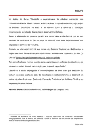 Isabel Paiva
Resumo
No âmbito do Curso “Educação e Aprendizagem de Adultos”, promovido pela
Universidade Aberta, foi-nos proposto a elaboração de um projeto educativo, cujo projeto
se encontra circunscrito no tema III do referido curso e refere-se à conceção,
implementação e avaliação de projetos de desenvolvimento local.
Assim, a elaboração do presente projeto teve como base a crise laboral que se vem
sentindo na zona Norte do país ao nível da indústria têxtil, mais especificamente nas
empresas de confeção de vestuário.
Apoiado no referencial 542115 que consta do Catálogo Nacional de Qalificações, o
projeto assume a forma de um percurso formativo e encontra-se organizado por três (3)
UFCDs1
construídas propositadamente para o referido projeto.
Tem como finalidade motivar o adulto para a aprendizagem ao longo da vida através do
percurso formativo “Investir na formação para progredir na profissão”.
Destina-se a ativos empregados e desempregados da área têxtil que executem ou
tenham executado tarefas no setor de modelação de vestuário feminino e decorrerá em
regime de alternância num Centro de Formação Profissional da Indústria Têxtil e em
empresas parceiras da área.
Palavras-chave: Educação/Formação, Aprendizagem ao Longo da Vida.
1
Unidades de Formação de Curta Duração - conjunto estruturado de conteúdos sequenciados
pedagogicamente, com a duração de 25h/cada e visam a aquisição de um conjunto de competências
relativas ao setor de modelação de vestuário.
 
