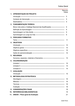 Isabel Paiva
Índice Geral
Resumo
Índice
1. APRESENTAÇÃO DO PROJETO
Introdução --------------------------------------------------------------------------------------- 5
Contexto de Intervenção -------------------------------------------------------------------- 5
Destinatários ------------------------------------------------------------------------------------ 5
2. FUNDAMENTAÇÃO TEÓRICA
Breve nota sobre o Catálogo Nacional das Qualificações -------------------------- 6
Definição de Aprendizagem ---------------------------------------------------------------- 6
Aprendizagem na Vida Adulta ------------------------------------------------------------- 6
Aprendizagem ao Longo da Vida --------------------------------------------------------- 6
3. PERCURSO FORMATIVO
Tema --------------------------------------------------------------------------------------------- 11
4. OBJETIVOS
Introdução --------------------------------------------------------------------------------------- 12
Objetivos gerais ------------------------------------------------------------------------------- 12
Objetivos específicos ------------------------------------------------------------------------ 12
Ações de operacionalização --------------------------------------------------------------- 12
5. RECURSOS
Humanos, espaciais, materiais e financeiros ------------------------------------------ 13
6. CALENDARIZAÇÃO
Unidade I ---------------------------------------------------------------------------------------- 14
Unidade II --------------------------------------------------------------------------------------- 14
Unidade III -------------------------------------------------------------------------------------- 14
7. AVALIAÇÃO
Introdução --------------------------------------------------------------------------------------- 15
8. METODOLOGIA ESTRATÉGICA
Abordagens ------------------------------------------------------------------------------------- 16
Métodos ----------------------------------------------------------------------------------------- 16
Técnicas ----------------------------------------------------------------------------------------- 16
Avaliação ---------------------------------------------------------------------------------------- 18
9. CONSIDERAÇÕES FINAIS 18
10. REFERÊNCIAS BIBLIOGRÁFICAS 19
11. ANEXO – Plano geral de Avaliação 21
 
