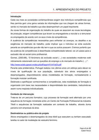 Página 5 de 22
Isabel Paiva
1. APRESENTAÇÃO DO PROJETO
Introdução
Cada vez mais as sociedades contemporâneas exigem dos indivíduos competências que
lhes permita gerir uma gama variada de informações que nos chegam de várias formas,
sendo no mercado de trabalho que elas desempenham um papel importante.
As novas formas de organização do trabalho às quais se associam as novas tecnologias
de produção, exigem competências que levam os empregadores a recrutar e a remunerar
os empregados de acordo com os seus níveis de competências.
A ausência de competências necessárias para enfrentar os avanços, os desafios e as
exigências do mercado de trabalho, pode implicar que o indivíduo se sinta excluído
perante as competências que ele não tem e que os outros possuem. Cremos portanto que
da ausência de competências à desenfreada competitividade laboral, vai um passo para a
exclusão não só social como profissional.
Gomes, (2003:86), “O fenómeno da exclusão social (…) nas sociedades modernas está
intimamente relacionado com as questões do emprego e do mercado de trabalho (…) ”.
http://www.scielo.gpeari.mctes.pt/pdf/spp/n41/n41a03.pdf
Perante esta problemática, Portugal realizou nos últimos anos um esforço para elevar os
níveis de qualificação da sua população, sobretudo dos ativos empregados e
desempregados, disponibilizando várias modalidades de formação, nomeadamente a
formação modular certificada.
Destinada a aperfeiçoar conhecimentos e competências, esta modalidade de formação é
organizada com base nas necessidades e disponibilidade dos candidatos, traduzindo-se
assim numa resposta individualizada.
Contexto de intervenção
Trata-se de um percurso formativo, cujo processo de formação será alternado por uma
sequência de formação ministrada entre um Centro de Formação Profissional da Indústria
Têxtil e sequências de formação realizadas em contexto de trabalho, através duma
parceria com empresas da área.
Destinatários ou público-alvo do projeto
Ativos empregados e desempregados da área têxtil que executem ou tenham executado
tarefas no setor de modelação de vestuário feminino.
 