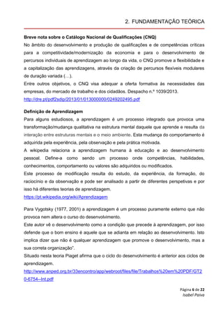 Página 6 de 22
Isabel Paiva
2. FUNDAMENTAÇÃO TEÓRICA
Breve nota sobre o Catálogo Nacional de Qualificações (CNQ)
No âmbito do desenvolvimento e produção de qualificações e de competências críticas
para a competitividade/modernização da economia e para o desenvolvimento de
percursos individuais de aprendizagem ao longo da vida, o CNQ promove a flexibilidade e
a capitalização das aprendizagens, através da criação de percursos flexíveis modulares
de duração variada (…).
Entre outros objetivos, o CNQ visa adequar a oferta formativa às necessidades das
empresas, do mercado de trabalho e dos cidadãos. Despacho n.º 1039/2013.
http://dre.pt/pdf2sdip/2013/01/013000000/0249202495.pdf
Definição de Aprendizagem
Para alguns estudiosos, a aprendizagem é um processo integrado que provoca uma
transformação/mudança qualitativa na estrutura mental daquele que aprende e resulta da
interação entre estruturas mentais e o meio ambiente. Esta mudança do comportamento é
adquirida pela experiência, pela observação e pela prática motivada.
A wikipedia relaciona a aprendizagem humana à educação e ao desenvolvimento
pessoal. Define-a como sendo um processo onde competências, habilidades,
conhecimentos, comportamento ou valores são adquiridos ou modificados.
Este processo de modificação resulta do estudo, da experiência, da formação, do
raciocínio e da observação e pode ser analisado a partir de diferentes perspetivas e por
isso há diferentes teorias de aprendizagem.
https://pt.wikipedia.org/wiki/Aprendizagem
Para Vygotsky (1977, 2001) a aprendizagem é um processo puramente externo que não
provoca nem altera o curso do desenvolvimento.
Este autor vê o desenvolvimento como a condição que precede à aprendizagem, por isso
defende que o bom ensino é aquele que se adianta em relação ao desenvolvimento. Isto
implica dizer que não é qualquer aprendizagem que promove o desenvolvimento, mas a
sua correta organização”.
Situado nesta teoria Piaget afirma que o ciclo do desenvolvimento é anterior aos ciclos de
aprendizagem.
http://www.anped.org.br/33encontro/app/webroot/files/file/Trabalhos%20em%20PDF/GT2
0-6754--Int.pdf
 