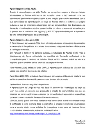 Página 7 de 22
Isabel Paiva
Aprendizagem na Vida Adulta
Quanto à Aprendizagem na Vida Adulta, as perspetivas cruzam e integram fatores
intrapessoais e fatores extrínsecos ao aprendiz, onde o (in) sucesso pode ser
determinado pelo clima de aprendizagem e pela relação que o adulto estabelece com a
sua comunidade de aprendizagem, ou seja, os fatores internos e externos ao próprio
indivíduo e que se encontram relacionados com as características dos destinatários da
formação, normalmente os adultos, podem facilitar ou inibir o processo de aprendizagem,
o que nos leva a concordar com Vygotsky (1977, 2001) quando alerta para a importância
de uma correta organização da aprendizagem.
Aprendizagem ao Longo da Vida
A Aprendizagem ao Longo da Vida é um princípio orientador e integrador dos conceitos
em educação e das políticas educativas, em concreto, integrando também a Educação e
a Formação de Adultos.
Em Portugal, e também no contexto europeu, a Educação de Adultos tendo vindo a
direcionar-se de forma privilegiada às questões da formação profissional e às
competências para o mercado de trabalho. Neste sentido, convém refletir se esta é a
trajetória que se pretende para o futuro da Educação de Adultos.
Para Valente (2005), citado por Sitoe (2006), a Aprendizagem ao Longo da Vida tem sido
usada para se referir à educação de adultos.
Para Sitoe (2006:288), a visão de Aprendizagem ao Longo da Vida não se coaduna com
as literaturas existentes nem tão pouco com as práticas educacionais.
Destas ideias tiramos a seguinte interpretação:
A Aprendizagem ao Longo da Vida não deve ser sinónimo de “certificação ao longo da
vida” mas antes um conceito que pressupõe a criação de oportunidades para que as
pessoas se tornem autónomas e dotadas de competências transversais e específicas,
para que possam responder às necessidades do mercado.
Contudo, aquilo que se tem vindo a observar nos últimos anos é uma desenfreada corrida
à certificação e como exemplo disso o autor refere a criação de inúmeras universidades
para a terceira idade, numa tentativa de proporcionar meios para as pessoas darem
continuidade a sua educação e obterem mais certificados.
http://www.scielo.oces.mctes.pt/pdf/cog/v12n2/v12n2a09.pdf
 