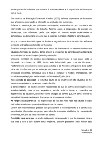 Página 9 de 22
Isabel Paiva
emancipação do indivíduo, que associa à autodescoberta, e à capacidade de interação
com o meio.
Em contexto de Educação/Formação, Canário (2005) defende dispositivos de formação
que articulem a informação, a interação e a produção dos formandos.
Enfatiza a valorização do património experiencial, materializados por processos de
intervenção nos contextos de trabalho, fazendo apelo à cooperação de equipas de
formadores, com diferentes perfis, que sejam ao mesmo tempo especialistas e
generalistas, tendo sempre presente que o papel do formador é facilitar a aprendizagem.
No que concerne à Aprendizagem de Adultos e seguindo esta linha de raciocínio, refira-se
o modelo andragógico defendido por Knowles.
Enquanto campo teórico e prático, este autor foi fundamental no desenvolvimento da
educação/formação de adultos, dando origem a programas de aprendizagem autodirigida
e a contratos de aprendizagem (learning contracts).
Enquanto formador de adultos desempregados desenvolveu a sua ação, após a
depressão económica de 1929, tendo sido influenciado pela obra de Lindeman.
Posteriormente desenvolveu cursos para adultos e as Knowles Enterprises. Este autor
parte do princípio de que as crianças, os jovens e os adultos aprendem através de
processos diferentes, perspetiva que o leva a construir o modelo andragógico, por
oposição ao pedagógico. Neste modelo enfatiza seis (6) princípios:
Necessidade de conhecer - o indivíduo adulto só se envolve num ato educativo se lhe
reconhecer pertinência para o seu projeto de vida;
O autoconceito - os adultos sentem necessidade de que os outros reconheçam a sua
autodirectividade, mas a sua experiência escolar anterior tende a colocá-los na
dependência do educador, gerando-se uma situação de conflito que, em parte, explica os
elevados índices de desistência dos cursos de educação de adultos;
As funções da experiência - as experiências de vida são mais ricas nos adultos e existe
maior diversidade num grupo de adultos do que de jovens.
Devem ser implementadas práticas que possibilitem o reconhecimento e a partilha das
experiências (discussões de grupo, exercícios de simulação, atividades de resolução de
problemas, estudos de caso e trabalho de pares);
Prontidão para aprender - o adulto está pronto para aprender o que lhe interessa para a
sua vida e não o que outrem tenta impor-lhe. Existem processos para induzir esta
 