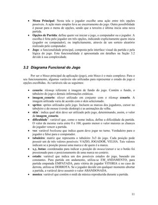11
• Menu Principal: Nesta tela o jogador escolhe uma ação entre três opções
possíveis. A ação mais simples leva ao encerramento do jogo. Outra possibilidade
é passar para o menu de opções, sendo que a terceira e última inicia uma nova
partida.
• Opções de Partida: define quem vai iniciar o jogo, o computador ou o jogador. A
escolha é feita pelo jogador em três opções, indicando explicitamente quem inicia
(jogador ou computador), ou implicitamente, através de um sorteio aleatório
realizado pelo computador.
• Jogo: a funcionalidade principal, composta pela interface visual da partida e pela
lógica do jogo. Esta funcionalidade é apresentada em detalhes na Seção 3.2
devido à sua complexidade.
3.2 Diagrama Funcional do Jogo
Por ser o bloco principal da aplicação (jogo), este bloco é o mais complexo. Para o
seu funcionamento, algumas variáveis são utilizadas para representar o estado do jogo e
opções escolhidas. As variáveis são as seguintes:
• cenario: tilemap referente à imagem de fundo do jogo. Contém o fundo, o
tabuleiro do jogo e demais informações estáticas.
• imagem_cenario: tileset utilizado em conjunto com o tilemap cenario. A
imagem utilizada varia de acordo com o skin selecionado.
• sprites: sprites utilizados pelo jogo. Incluem as marcas dos jogadores, cursor no
tabuleiro e do mouse (versão desktop) e as animações da velha.
• skin*
: indica qual skin deve ser utilizado pelo jogo, determinando, assim, o valor
de imagem_cenario.
• dificuldade*
: variável que, como o nome indica, define a dificuldade da partida.
O valor da mesma varia entre 0 e 100, quanto menor o valor maiores as chances
do jogador vencer a partida.
• vez: variável booleana que indica quem deve jogar no turno. Verdadeiro para o
jogador e falso para o computador.
• tabuleiro: matriz que representa o tabuleiro 3x3 do jogo. Cada posição pode
possuir um de três valores possíveis: VAZIO, JOGADOR, VELHA. Tais valores
indicam se a posição possui uma marca e de quem é a marca.
• x,y, botao: coordenadas para indicar a posição do mouse/cursor e se o botão foi
pressionado para o posicionamento de uma marca no cenário.
• estado: variável que indica um dos possíveis estados do jogo, baseado em
constantes. Para partida em andamento, utiliza-se EM_ANDAMENTO, para
partida empatada EMPATADA, para vitória do jogador VITORIA e no caso de
derrota, utiliza-se DERROTA. Se o jogador decidir em qualquer momento abortar
a partida, a variável deve assumir o valor ABANDONADA.
• musica: variável que contém o midi da música reproduzida durante a partida.
 