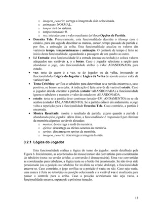 13
o imagem_cenario: carrega a imagem da skin selecionada.
o animacao: NORMAL.
o tempo: tick do sistema.
o tempoAnimacao: 0.
o vez: iniciada com o valor resultante do bloco Opções de Partida.
• Desenha Tela: Primeiramente, esta funcionalidade desenha o tilemap com o
cenário, para em seguida desenhar as marcas, cursor, tempo passado da partida e,
por fim, a animação da velha. Esta funcionalidade atualiza os valores das
variáveis tempo, tempoAnimacao e animação. O controle de tempo é feito no
início desta funcionalidade, aguardando a passagem de um quadro ao outro.
• Lê Entrada: esta funcionalidade lê a entrada (mouse ou teclado) e coloca valores
adequados nas variáveis x, y e botao. Caso o jogador selecione a opção para
abandonar o jogo, esta funcionalidade atribui o valor ABANDONADA para
estado.
• vez: testa de quem é a vez, se do jogador ou da velha, invocando as
funcionalidades Lógica do Jogador e Lógica da Velha de acordo com o valor da
variável vez.
• Testa Critérios: verifica o tabuleiro para determinar se a partida encerrou e, caso
positivo, se houve vencedor. A indicação é feita através da variável estado. Caso
o jogador decida encerrar a partida (estado=ABANDONADA) a funcionalidade
ignora o tabuleiro e mantém o valor de estado em ABANDONADA.
• estado: testa se a partida deve continuar (estado=EM_ANDAMENTO) ou se ela
acabou (estado≠ EM_ANDAMENTO). Se a partida estiver em andamento, o jogo
volta a repetição para a funcionalidade Desenha Tela. Caso contrário, a partida é
encerrada.
• Mostra Resultado: mostra o resultado da partida, exceto quando a partida é
abandonada pelo jogador. Além disto, a funcionalidade é responsável por eliminar
da memória algumas variáveis alocadas:
o musica: descarrega a midi da memória.
o efeitos: descarrega os efeitos sonoros da memória.
o sprites: descarrega os sprites da memória.
o imagem_cenario: descarrega a imagem da skin.
3.2.1 Lógica do Jogador
Esta funcionalidade realiza a lógica do turno do jogador, sendo detalhada pela
Figura 6. Inicialmente, as coordenadas do mouse/cursor são convertidas para coordenadas
do tabuleiro (nota: na versão celular, a conversão é desnecessária). Uma vez convertidas
as coordenadas para tabuleiro, a lógica testa se o botão foi pressionado. Se não tiver sido
pressionado (ou a posição no tabuleiro for inválida na versão desktop), a funcionalidade
encerra-se. Caso contrário, o jogo verifica se a posição é vazia ou não. Caso seja vazia,
uma marca é feita no tabuleiro na posição selecionada e a variável vez é atualizada para
passar o controle para a velha. Caso a posição selecionada não seja vazia, a
funcionalidade encerra, esperando a próxima iteração.
 
