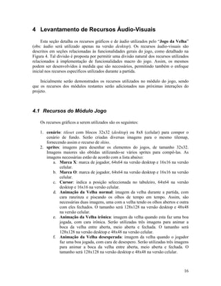 16
4 Levantamento de Recursos Áudio-Visuais
Esta seção detalha os recursos gráficos e de áudio utilizados pelo “Jogo da Velha”
(obs: áudio será utilizado apenas na versão desktop). Os recursos áudio-visuais são
descritos em seções relacionadas às funcionalidades gerais do jogo, como detalhado na
Figura 4. Tal divisão é proposta por permitir uma divisão natural dos recursos utilizados
relacionados à implementação de funcionalidades macro do jogo. Assim, os mesmos
podem ser desenvolvidos à medida que são necessários, permitindo também o enfoque
inicial nos recursos específicos utilizados durante a partida.
Inicialmente serão demonstrados os recursos utilizados no módulo do jogo, sendo
que os recursos dos módulos restantes serão adicionados nas próximas interações do
projeto.
4.1 Recursos do Módulo Jogo
Os recursos gráficos a serem utilizados são os seguintes:
1. cenário: tileset com blocos 32x32 (desktop) ou 8x8 (celular) para compor o
cenário de fundo. Serão criadas diversas imagens para o mesmo tilemap,
fornecendo assim o recurso de skins.
2. sprites: imagens para desenhar os elementos do jogos, de tamanho 32x32.
Imagens maiores são obtidas utilizando-se vários sprites para compô-las. As
imagens necessárias estão de acordo com a lista abaixo:
a. Marca X: marca de jogador, 64x64 na versão desktop e 16x16 na versão
celular.
b. Marca O: marca de jogador, 64x64 na versão desktop e 16x16 na versão
celular.
c. Cursor: indica a posição seleccionada no tabuleiro, 64x64 na versão
desktop e 16x16 na versão celular.
d. Animação da Velha normal: imagem da velha durante a partida, com
cara ranzinza e piscando os olhos de tempo em tempo. Assim, são
necessárias duas imagens, uma com a velha tendo os olhos abertos e outra
com eles fechados. O tamanho será 128x128 na versão desktop e 48x48
na versão celular.
e. Animação da Velha irônica: imagem da velha quando esta faz uma boa
jogada, com cara irônica. Serão utilizadas três imagens para animar a
boca da velha entre aberta, meio aberta e fechada. O tamanho será
128x128 na versão desktop e 48x48 na versão celular.
f. Animação da Velha desesperada: imagem da velha quando o jogador
faz uma boa jogada, com cara de desespero. Serão utilizadas três imagens
para animar a boca da velha entre aberta, meio aberta e fechada. O
tamanho será 128x128 na versão desktop e 48x48 na versão celular.
 