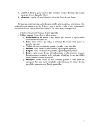 17
3. Cursor do mouse: sprite utilizado para substituir o cursor do mouse do sistema
na versão dektop. Tamanho 32x32.
4. tilemap do cenário: tilemap indicando o desenho do cenário de fundo.
Por sua vez, os recursos de áudio são apresentados abaixo, valendo lembrar que estes
serão utilizados apenas na versão desktop e que na versão celular o jogo irá prosseguir
em silêncio devido à variação de bibliotecas JAVA entre os diversos aparelhos.
1. Música: música midi utilizada durante a partida.
2. Efeitos sonoros: de acordo com a lista abaixo.
a. Posiocinamento de marca: efeito sonoro para quando o jogador/velha
colocam uma marca na tela.
b. Erro: efeito sonoro que indica a tentativa de colocar uma marca na
posição incorreta.
c. Virória: efeito sonoro tocado quando o jogador vence a partida.
d. Derrota: efeito sonoro tocado quando o jogador perde a partida.
e. Empate: efeito sonoro tocado quando o jogador empata a partida.
f. Ironia: efeito sonoro de voz utilizado quando a velha ironiza o jogador.
Para uma maior variedade, serão utilizados três efeitos de voz, escolhidos
aleatoriamente durante as partidas.
g. Desespero: efeito sonoro de voz utilizado quando a velha entra em
desespero. Para uma maior variedade, serão utilizados três efeitos de voz,
escolhidos aleatoriamente durante as partidas.
 