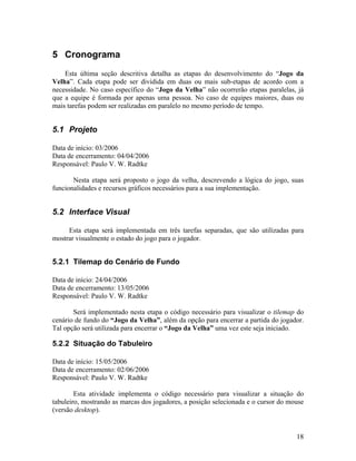 18
5 Cronograma
Esta última seção descritiva detalha as etapas do desenvolvimento do “Jogo da
Velha”. Cada etapa pode ser dividida em duas ou mais sub-etapas de acordo com a
necessidade. No caso específico do “Jogo da Velha” não ocorrerão etapas paralelas, já
que a equipe é formada por apenas uma pessoa. No caso de equipes maiores, duas ou
mais tarefas podem ser realizadas em paralelo no mesmo período de tempo.
5.1 Projeto
Data de início: 03/2006
Data de encerramento: 04/04/2006
Responsável: Paulo V. W. Radtke
Nesta etapa será proposto o jogo da velha, descrevendo a lógica do jogo, suas
funcionalidades e recursos gráficos necessários para a sua implementação.
5.2 Interface Visual
Esta etapa será implementada em três tarefas separadas, que são utilizadas para
mostrar visualmente o estado do jogo para o jogador.
5.2.1 Tilemap do Cenário de Fundo
Data de início: 24/04/2006
Data de encerramento: 13/05/2006
Responsável: Paulo V. W. Radtke
Será implementado nesta etapa o código necessário para visualizar o tilemap do
cenário de fundo do “Jogo da Velha”, além da opção para encerrar a partida do jogador.
Tal opção será utilizada para encerrar o “Jogo da Velha” uma vez este seja iniciado.
5.2.2 Situação do Tabuleiro
Data de início: 15/05/2006
Data de encerramento: 02/06/2006
Responsável: Paulo V. W. Radtke
Esta atividade implementa o código necessário para visualizar a situação do
tabuleiro, mostrando as marcas dos jogadores, a posição selecionada e o cursor do mouse
(versão desktop).
 