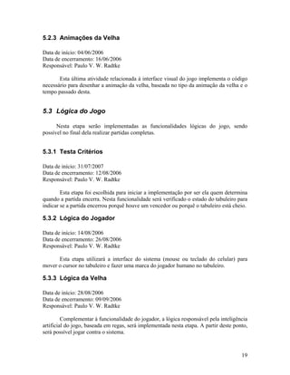 19
5.2.3 Animações da Velha
Data de início: 04/06/2006
Data de encerramento: 16/06/2006
Responsável: Paulo V. W. Radtke
Esta última atividade relacionada à interface visual do jogo implementa o código
necessário para desenhar a animação da velha, baseada no tipo da animação da velha e o
tempo passado desta.
5.3 Lógica do Jogo
Nesta etapa serão implementadas as funcionalidades lógicas do jogo, sendo
possível no final dela realizar partidas completas.
5.3.1 Testa Critérios
Data de início: 31/07/2007
Data de encerramento: 12/08/2006
Responsável: Paulo V. W. Radtke
Esta etapa foi escolhida para iniciar a implementação por ser ela quem determina
quando a partida encerra. Nesta funcionalidade será verificado o estado do tabuleiro para
indicar se a partida encerrou porquê houve um vencedor ou porquê o tabuleiro está cheio.
5.3.2 Lógica do Jogador
Data de início: 14/08/2006
Data de encerramento: 26/08/2006
Responsável: Paulo V. W. Radtke
Esta etapa utilizará a interface do sistema (mouse ou teclado do celular) para
mover o cursor no tabuleiro e fazer uma marca do jogador humano no tabuleiro.
5.3.3 Lógica da Velha
Data de início: 28/08/2006
Data de encerramento: 09/09/2006
Responsável: Paulo V. W. Radtke
Complementar à funcionalidade do jogador, a lógica responsável pela inteligência
artificial do jogo, baseada em regas, será implementada nesta etapa. A partir deste ponto,
será possível jogar contra o sistema.
 