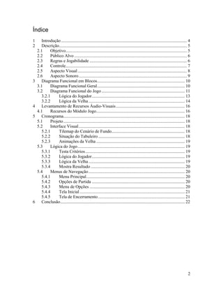 2
Índice
1 Introdução ................................................................................................................... 4
2 Descrição..................................................................................................................... 5
2.1 Objetivo............................................................................................................... 5
2.2 Público Alvo ....................................................................................................... 6
2.3 Regras e Jogabilidade ......................................................................................... 6
2.4 Controle............................................................................................................... 7
2.5 Aspecto Visual.................................................................................................... 8
2.6 Aspecto Sonoro................................................................................................... 9
3 Diagrama Funcional em Blocos................................................................................ 10
3.1 Diagrama Funcional Geral................................................................................ 10
3.2 Diagrama Funcional do Jogo ............................................................................ 11
3.2.1 Lógica do Jogador..................................................................................... 13
3.2.2 Lógica da Velha........................................................................................ 14
4 Levantamento de Recursos Áudio-Visuais............................................................... 16
4.1 Recursos do Módulo Jogo................................................................................. 16
5 Cronograma............................................................................................................... 18
5.1 Projeto............................................................................................................... 18
5.2 Interface Visual................................................................................................. 18
5.2.1 Tilemap do Cenário de Fundo................................................................... 18
5.2.2 Situação do Tabuleiro ............................................................................... 18
5.2.3 Animações da Velha ................................................................................. 19
5.3 Lógica do Jogo.................................................................................................. 19
5.3.1 Testa Critérios........................................................................................... 19
5.3.2 Lógica do Jogador..................................................................................... 19
5.3.3 Lógica da Velha........................................................................................ 19
5.3.4 Mostra Resultado ...................................................................................... 20
5.4 Menus de Navegação........................................................................................ 20
5.4.1 Menu Principal.......................................................................................... 20
5.4.2 Opções de Partida ..................................................................................... 20
5.4.3 Menu de Opções ....................................................................................... 20
5.4.4 Tela Inicial ................................................................................................ 21
5.4.5 Tela de Encerramento ............................................................................... 21
6 Conclusão.................................................................................................................. 22
 