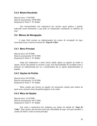 20
5.3.4 Mostra Resultado
Data de início: 11/09/2006
Data de encerramento: 20/09/2006
Responsável: Paulo V. W. Radtke
Esta funcionalidade será responsável por mostrar quem ganhou a partida,
indicando assim diretamente o que pode ser interpretado visualmente no tabuleiro do
jogo.
5.4 Menus de Navegação
A etapa final consiste na implementação dos menus de navegação do jogo,
encerrando assim o desenvolvimento do “Jogo da Velha”.
5.4.1 Menu Principal
Data de início: 02/10/2006
Data de encerramento: 07/10/2006
Responsável: Paulo V. W. Radtke
Etapa que implementa o menu inicial, dando opções ao jogador de mudar as
opções, iniciar uma partida ou encerrar o jogo. Esta funcionalidade foi escolhida como a
primeira ser implementada por ser a centralizadora das as opções disponibilizadas ao
jogador.
5.4.2 Opções de Partida
Data de início: 09/10/2006
Data de encerramento: 16/10/2006
Responsável: Paulo V. W. Radtke
Menu simples que fornece ao jogador um mecanismo simples para indicar de
quem será o primeiro turno da partida (jogador ou da velha).
5.4.3 Menu de Opções
Data de início: 18/10/2006
Data de encerramento: 04/11/2006
Responsável: Paulo V. W. Radtke
Este menu é responsável por mudanças nas opções de partida do “Jogo da
Velha”. Duas opções são previstas nesta tela, dificuldade do jogo, skin para desenhar o
cenário de fundo e voltar ao menu principal.
 