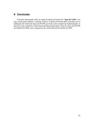22
6 Conclusão
O projeto apresentado cobre as etapas de desenvolvimento do “Jogo da Velha”, um
jogo casual para celulares e sistemas desktop. O desenvolvimento dele coincidirá com o
andamento da Tutoria de Jogos na PUCPR, servindo como exemplo de implementação. A
previsão é que a primeira versão funcional fique pronta para a feira de cursos da PUCPR
em Outubro de 2006, com a expectativa da versão final em Novembro de 2006.
 