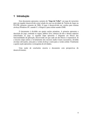 4
1 Introdução
Este documento apresenta o projeto do “Jogo da Velha”, um jogo de raciocínio
para um jogador desenvolvido como estudo de caso na atividade de Tutoria de Jogos na
PUCPR, primeiro semestre de 2006. O jogo é desenvolvido em versões para sistema
desktop (Windows PC, usando C e Allegro) e para celular usando J2ME.
O documento é dividido em quatro seções primárias. A primeira apresenta a
descrição do jogo, contendo as regras, público alvo, esboços da tela e demais aspectos
relacionados ao jogo. A segunda etapa apresenta o diagrama em blocos das
funcionalidades da aplicação, descrevendo em que cada um dos blocos é responsável. Já
a terceira etapa realiza o levantamento dos recursos áudio-visuais necessários, dividida
em duas sub-seções, uma para a versão desktop e outra para a versão celular. Finalmente
a quarta seção apresenta o cronograma de atividades.
Uma seção de conclusões encerra o documento com perspectivas do
desenvolvimento.
 