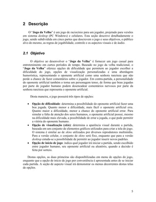 5
2 Descrição
O “Jogo da Velha” é um jogo de raciocínio para um jogador, projetado para versões
em sistema desktop (PC Windows) e celulares. Esta seção descreve detalhadamente o
jogo, sendo subdividida em cinco partes que descrevem o jogo e seus objetivos, o público
alvo do mesmo, as regras de jogabilidade, controle e os aspectos visuais e de áudio.
2.1 Objetivo
O objetivo ao desenvolver o “Jogo da Velha” é fornecer um jogo casual para
entretenimento em curtos períodos de tempo. Baseado no jogo da velha tradicional, o
“Jogo da Velha” oferece opções de dificuldade que permitem ao jogador escolher a
dificuldade do jogo, opções de visualização personalizadas e uma abordagem
humorística, representando o oponente artificial como uma senhora ranzinza que não
perde a chance de fazer comentários sobre o jogador. Em contra-partida, a personalidade
do oponente artificial também o torna um personagem tenso, de forma que boas jogadas
por parte do jogador humano podem desencadear comentários nervosos por parte da
senhora ranzinza que representa o oponente artificial.
Desta maneira, o jogo possuirá três tipos de opções:
• Opção de dificuldade: determina a possibilidade do oponente artificial fazer uma
boa jogada. Quanto menor a dificuldade, mais fácil o oponente artificial erra.
Quanto maior a dificuldade, menor a chance do oponente artificial errar. Para
simular a falta de atenção dos seres humanos, o oponente artificial possui, mesmo
na dificuldade mais elevada, a possibilidade de errar a jogada, o que pode permitir
a vitória do oponente humano.
• Opção de visualização (skin): determina a aparência visual durante a partida,
baseada em um conjunto de elementos gráficos utilizados para criar a tela do jogo.
O sistema é similar ao de skins utilizados por diversos reprodutores multimídia.
Para a versão celular, o conjunto de skins será fixo, enquanto que para a versão
desktop estuda-se a possibilidade de permitir ao jogador inserir novos padrões.
• Opção de início de jogo: indica qual jogador irá iniciar a partida, sendo escolhido
entre jogador humano, seu oponente artificial ou aleatório, quando a decisão é
feita por sorteio.
Destas opções, as duas primeiras são disponibilizadas em menu de opções do jogo,
enquanto que a opção de início de jogo por conveniência é apresentada antes de se iniciar
cada partida. A seção de aspecto visual irá demonstrar os menus decorrentes destas telas
de opções.
 