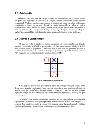 6
2.2 Público Alvo
O público alvo do “Jogo da Velha” consiste em jogadores do perfil casual, similar
aos perfil dos jogadores do Paciência e Campo Minado, distribuídos com o sistema
operacional Windows. Assim, espera-se que o jogador não passe períodos prolongados
executando o jogo, porém este deverá se sentir compelido a voltar a jogá-lo
eventualmente como em filas de banco (versão celular) ou em pausas para café durante as
suas atividades do dia-a-dia (versão desktop). Como jogo de apelo universal, o “Jogo da
Velha” encontra público em todas as faixas de idade, tanto homens como mulheres.
2.3 Regras e Jogabilidade
O jogo da velha é jogado em turnos alternados entre dois jogadores, o jogador
humano e o jogador artificial (o computador). O jogo passa-se num tabuleiro de 3x3
posições nas quais os jogadores fazem suas marcas em uma das posições durante as
rodadas, como mostrado na Figura 1. O jogador que inicia a partida utiliza o símbolo
“X”, enquanto que o segundo jogador utiliza o símbolo “O”.
Figura 1 - Tabuleiro do jogo da velha.
Cada jogador é livre para colocar uma marca em qualquer posição no seu turno,
desde que a posição esteja vazia (sem marcas). Ao colocar uma marca no tabuleiro, a
jogada passa para o próximo jogador, aonde o processo é repetido até que um dos
jogadores vença, ou até o tabuleiro ser completamente preenchido, situação na qual
ocorre empate.
A vitória ocorre quando um jogador consegue colocar três símbolos em seqüência,
seja em linha, coluna ou na diagonal principal do tabuleiro, de acordo com a Figura 2. O
objetivo dos jogadores, então, é colocar três marcas numa das configurações válidas,
enquanto evitam que o seu oponente consiga fazer as três marcas antes dele.
 