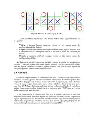 7
Figura 2 - Situações de vitória no jogo da velha.
Assim, os critérios de avaliação final de uma partida para o jogador humano são
as seguintes:
• Vitória: o jogador humano consegue colocar as três marcas numa das
configurações válidas do jogo.
• Empate: o tabuleiro é completamente preenchido e nem o jogador humano, nem
o oponente artificial, conseguem colocar as três marcas numa das configurações
válidas.
• Derrota: o oponente artificial consegue colocar as três marcas numa das
configurações válidas.
No decorrer da partida, o oponente artificial comenta a partida, de acordo com a
situação. O comentário pode ser contra o jogador humano, caso o oponente artificial faça
uma boa jogada, ou então criticando o jogador humano, caso este faça uma jogada que
coloque o oponente artificial numa situação difícil.
2.4 Controle
O controle do jogo depende da versão analisada. Para a versão desktop, será escolhido
o controle via mouse, padrão em todos os sistemas operacionais de interface gráfica. Pela
simplicidade do jogo, será utilizado apenas um botão, o esquerdo, seja para selecionar
opções de menu ou para posicionar a marca sobre o tabuleiro. Desta forma, conversões
para Mac OS X ficam facilitadas pela interface de botões simplificada. O controle de
teclado é descartado, sendo a única tecla ativa no jogo a tecla “ESC”, que serve como
atalho para encerrar a partida/jogo.
Já na versão celular o controle será feito com o teclado, utilizando o direcional
disponível nos diversos aparelhos. Apenas um botão será utilizado, visando simplificar o
aspecto ergonômico de uso. O direcional é usado durante o jogo para escolher a posição
no tabuleiro, enquanto que o botão é utilizado para marcar a posição pelo jogador. Os
menus serão implementados usando menus tradicionais de J2ME.
 