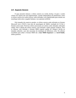 9
2.6 Aspecto Sonoro
O jogo possuirá músicas e efeitos sonoros na versão desktop. Já para a versão
celular este suporte não será implementado, visando independência de plataformas. Entre
os efeitos sonoros da versão desktop, serão utilizadas vozes digitalizadas para simular um
monólogo ácido entre o jogador humano e seu oponente artificial.
Pelo tamanho dos arquivos gerados, os efeitos sonoros serão utilizados no formato
Microsoft wave (.WAV), com taxa de amostragem de 44kHz, resolução de 16 bits e
formato mono-aural. Possíveis efeitos posicionais em estéreo serão efetuados utilizando
código. Para a edição dos efeitos sonoros, será utilizado o editor gratuito Audacity. Para
as músicas, será utilizado o formato MIDI (suporte padrão do Allegro), devido ao
tamanho reduzido e por não necessitar da instalação de bibliotecas extra. Os editores
escolhidos para editar o formato MIDI são o Jazz MIDI Sequencer e o Anvil Studio,
ambos gratuitos.
 