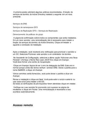 A próxima janela solicitará algumas práticas recomendadas. A função de
serviços de domínio do Active Directory instalará o seguinte em um novo
ambiente:
Serviços de DNS
Serviços de namespaces DFS
Serviços de Replicação DFS – Serviços de Replicação
Gerenciamento de políticas de grupo
A página de confirmação exibirá todos os componentes que serão instalados.
Em um novo servidor, uma reinicialização não é necessária para instalar a
função de serviços de domínio do Active Directory. Clique em Instalar e
aguarde a conclusão da instalação.
Após a instalação, você receberá uma notificação para promover o servidor a
um DC. Selecione Promover este servidor a um controlador de domínio.
No Assistente de Configuração, selecione a última opção “Adicionar uma Nova
Floresta” e forneça o Nome Raiz (usei JACK10) e clique em Avançar.
Você deve formar uma senha de recuperação.
Clique em Avançar depois de ver o erro de delegação de DNS. Este erro é
normal porque ainda não temos nenhum servidor DNS. Deixe o padrão para o
nome NetBIOS e clique em Avançar.
Vários caminhos serão fornecidos, você pode deixar o padrão e clicar em
Avançar.
Revise a instalação e clique em Next. Você pode exibir o script e salvá-lo ou
usar esse script para instalar o AD DS.
Se todas as verificações de pré-requisitos forem atendidas clique em instalar.
Verifique se o seu servidor foi promovido com sucesso na página de
resultados e clique em Fechar. Uma reinicialização é necessária e isso
acontece automaticamente.
Acesso remoto
 