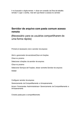 Ir no buscador e digita remoto -> clicar em conexão de Área de trabalho
remota-> Login e senha, mas tem que liberar o acesso no servidor
Servidor de arquivo com pasta comum acesso
remoto
(Necessário para os usuários compartilharem de
uma forma rápida)
Primeiro é necessario criar o servidor de arquivos
Abrir o gerenciador de servidoresClicar em funções
Clicar no proximo
Selecionar a funções do servidor de arquivos
Clicar no proximo
Selecionar Serviços de Funções, deixar somente Servidor de arquivos
Instalar
Configurar servidor de arquivos
Gerenciamento de Compartilhamento e Armazenamento
Iniciar> Ferramentas Aadministrativas> Gerenciamento de Compartilhamento e
Armazenamento
Criando pasta para o compartilhamento
 