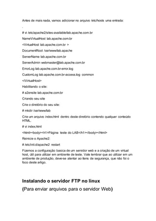 Antes de mais nada, vamos adicionar no arquivo /etc/hosts uma entrada:
.
# vi /etc/apache2/sites-available/lab.apache.com.br
NameVirtualHost lab.apache.com.br
<VirtualHost lab.apache.com.br >
DocumentRoot /var/www/lab.apache
ServerName lab.apache.com.br
ServerAdmin webmaster@lab.apache.com.br
ErrorLog lab.apache.com.br-error.log
CustomLog lab.apache.com.br-access.log common
</VirtualHost>
Habilitando o site:
# a2ensite lab.apache.com.br
Criando seu site
Crie o diretório do seu site:
# mkdir /var/www/lab
Crie um arquivo index.html dentro deste diretório contendo qualquer conteúdo
HTML.
# vi index.html
<html><body><h1>Página teste do LAB</h1></body></html>
Reinicie o Apache2:
# /etc/init.d/apache2 restart
Fizemos a configuração basica de um servidor web e a criação de um virtual
host, útil para utilizar em ambiente de teste. Vale lembrar que ao utilizar em um
ambiente de produção, deve-se atentar ao ítens de segurança, que não foi o
foco deste artigo.
Instalando o servidor FTP no linux
(Para enviar arquivos para o servidor Web)
 
