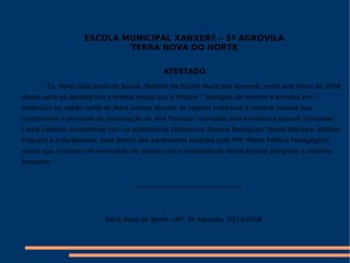 ESCOLA MUNICIPAL XANXERẼ – 5ª AGROVILA TERRA NOVA DO NORTE ATESTADO Eu, Maeli Gonçalves de Souza, Diretora da Escola Municipal Xanxerê, neste ano letivo de 2008, atesto para os devidos fins e efeitos legais que o Projeto “ Vestígios do homem e animais pré – históricos na região norte de Mato Grosso através de objetos históricos e história natural que comprovam o processo de colonização de Alta Floresta” realizado pela professora Jussara Schneider Costa Lisbinski juntamente com os academicos estagiarios Dionice Rodrigues Toledo Siqueira, Adilson Frigueto e Aray Barbosa, está dentro dos parâmetros exigidos pelo PPP (Plano Político Pedagógico), sendo que o mesmo foi executado de acordo com o estabelecido nesse projeto atingindo o objetivo proposto __________________________________ Terra Nova do Norte – MT, 5ª Agrovila, 20/11/2008. 