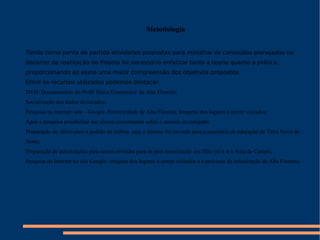 Metodologia Tendo como ponto de partida atividades propostas para ministrar os conteúdos planejados no decorrer da realização do Projeto foi necessário enfatizar tanto a teoria quanto a prática, proporcionando ao aluno uma maior compreensão dos objetivos propostos. Entre os recursos utilizados podemos destacar: DVD: Documentário do Perfil Sócio Econômico  de Alta Floresta; Socialização dos dados destacados; Pesquisa na internet: site – Google. Historicidade de Alta Floresta; Imagens dos lugares a serem visitados; Após a pesquisa possibilitar aos alunos comentarem sobre o assunto investigado; Preparação do ofício para o pedido do ônibus, cujo o mesmo foi enviado para a secretária de educação de Terra Nova do Norte; Preparação de autorizações para serem enviadas para os pais autorizando seu filho (a) a ir à Aula de Campo; Pesquisa na Internet no site Google: imagens dos lugares a serem visitados e o processo de colonização de Alta Floresta; 