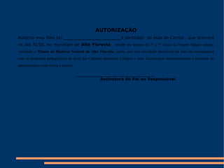 AUTORIZAÇÃO Autorizo meu filho (a):_____________________________à participar  da Aula de Campo , que ocorrerá no dia 31/10, no município de  Alta Floresta ,  onde os  alunos do 2º e 3º Anos do Ensino Médio estarão visitando o  Museu de História Natural de Alta Floresta , sendo que essa atividade desenvolvida está em consonância com as propostas pedagógicas da Área das Ciências Humanas Códigos e suas Tecnologias fundamentando o processo de aprendizagem com teoria e prática. _______________________________________ Assinatura do Pai ou Responsável 