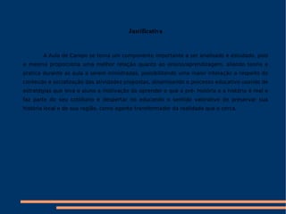 Justificativa A Aula de Campo se torna um componente importante a ser analisado e estudado, pois a mesma proporciona uma melhor relação quanto ao ensino/aprendizagem, aliando teoria e pratica durante as aula a serem ministradas, possibilitando uma maior interação a respeito do conteúdo e socialização das atividades propostas, dinamizando o processo educativo usando de estratégias que leva o aluno a motivação do aprender e que a pré- história e a história é real e faz parte do seu cotidiano e despertar no educando o sentido valorativo de preservar sua história local e de sua região, como agente transformador da realidade que o cerca. 