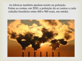 As fabricas também ajudam muito na poluição.
Feitas as contas, em 2010, a poluição do ar custou a cada
cidadão brasileiro entre 600 e 900 reais, em média.
 