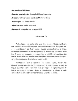 . Escola Classe 306 Norte

. Projeto: Mucho Gusto – Iniciação à Língua Espanhola

. Responsável: Professora Jacinta de Medeiros Nobre

. Localização: Asa Norte - Brasília

. Público – alvo: alunos do 6º ano

. Período de execução: ano letivo de 2011



                                      JUSTIFICATIVA



      A globalização nos obriga a ter uma visão cosmopolita do mundo em
que vivemos, assim, um dos fatores preocupantes dentro do espaço escolar
é a aprendizagem do falar outras línguas, principalmente, a língua
espanhola como meio de socialização com o mundo que nos cerca. Com
isso devemos nos preocupar em desenvolver as habilidades linguísticas dos
nossos alunos e termos a capacidade de formar indivíduos preparados para
serem inseridos numa determinada ordem social.

       Conhecendo bem a realidade dos nossos alunos, resolvemos
elaborar um projeto em que podemos enfocar os conteúdos básicos da
língua espanhola como caminho para promoção da aprendizagem da
língua. O intuito é fornecer dados e conscientizar os alunos e toda
comunidade escolar sobre a importância de aprender o idioma.
 
