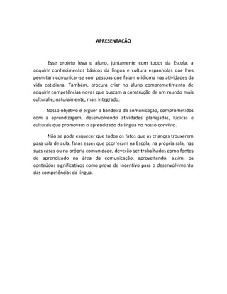 APRESENTAÇÃO



       Esse projeto leva o aluno, juntamente com todos da Escola, a
adquirir conhecimentos básicos da língua e cultura espanholas que lhes
permitam comunicar-se com pessoas que falam o idioma nas atividades da
vida cotidiana. Também, procura criar no aluno comprometimento de
adquirir competências novas que buscam a construção de um mundo mais
cultural e, naturalmente, mais integrado.

      Nosso objetivo é erguer a bandeira da comunicação, comprometidos
com a aprendizagem, desenvolvendo atividades planejadas, lúdicas e
culturais que promovam o aprendizado da língua no nosso convívio.

       Não se pode esquecer que todos os fatos que as crianças trouxerem
para sala de aula, fatos esses que ocorreram na Escola, na própria sala, nas
suas casas ou na própria comunidade, deverão ser trabalhados como fontes
de aprendizado na área da comunicação, aproveitando, assim, os
conteúdos significativos como prova de incentivo para o desenvolvimento
das competências da língua.
 