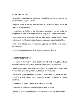 3- OBJETIVOS GERAIS

. Reconhecer os países que utilizam o espanhol como língua materna e a
influência dessa língua no Brasil.

. Realizar ações escolares, considerando as instruções orais dadas em
espanhol pelo professor.

. Reconhecer o significado de palavras ou expressões em um texto lido
pelo professor, com base em situações de perguntas e respostas dirigidas.

. Associar os temas ou assuntos de um texto ao seu conhecimento prévio
ou de mundo com base em situações de perguntas e respostas dirigidas.

. Promover o diálogo como meio de resolução de dificuldades na expressão
oral da língua.

. Produzir listas associadas a determinado campo semântico.



4- OBJETIVOS ESPECÍFICOS

. Ler capas de revistas, receitas, páginas da internet, instruções, rótulos,
fichas de informações pessoais, legendas de filmes em espanhol etc.

. Localizar nos textos palavras e expressões referentes a nome, data e local
de nascimento, moradia, endereço, hobbies, dentre outros.

. Relacionar apropriadamente palavras e expressões do cotidiano para
identificar pessoas: nome, idade, procedência, lugar de residência, correio
eletrônico.

. Reconhecer os sons e associá-los às letras do alfabeto.

. Relacionar os pronomes pessoais às pessoas do discurso.

. Soletrar e compreender diversos tipos de palavras na Língua Espanhola.
 