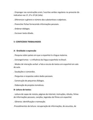 . Empregar nas construções orais / escritas verbos regulares no presente do
indicativo nas 1ª, 2ª e 3ª (él /ella).

. Diferenciar o gênero e número dos substantivos e adjetivos.

. Preencher fichas fornecendo informações pessoais.

. Ordenar diálogos.

. Escrever texto ditado.



5- CONTEÚDOS TRABALHADOS



A - Oralidade e expressão

. Pesquisa sobre países em que o espanhol é a língua materna.

. Estrangeirismos – a influência da língua espanhola no Brasil.

. Modos de interação verbal: a fala e escuta de textos em espanhol em sala
de aula.

. Saudações e comandos.

. Perguntas e respostas sobre dados pessoais.

. Construção de pequenos diálogos.

. Elaboração de projetos temáticos.

B- Leitura de textos:

. Leitura de capas de revista, páginas da internet, instruções, rótulos, fichas
de informações pessoais, canções, legendas de filmes em espanhol.

. Gêneros: identificação e nomeação.

.Procedimentos de leitura: recuperação de informações, de assuntos, de
 