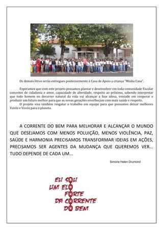 Os demais litros serão entregues posteriormente à Casa de Apoio a criança "Minha Casa".
Esperamos que com este projeto possamos plantar e desenvolver em toda comunidade Escolar
conceitos de cidadania e amor, capacidade de alteridade, respeito ao próximo, sabendo interpretar
que todo homem no decorrer natural da vida vai alcançar a fase idosa, vontade em cooperar e
produzir um futuro melhor para que as novas gerações envelheçam com mais saúde e respeito.
O projeto visa também resgatar o trabalho em equipe para que possamos deixar melhores
Vovôs e Vovós para o planeta.
A CORRENTE DO BEM PARA MELHORAR E ALCANÇAR O MUNDO
QUE DESEJAMOS COM MENOS POLUIÇÃO, MENOS VIOLÊNCIA, PAZ,
SAÚDE E HARMONIA PRECISAMOS TRANSFORMAR IDEIAS EM AÇÕES,
PRECISAMOS SER AGENTES DA MUDANÇA QUE QUEREMOS VER...
TUDO DEPENDE DE CADA UM...
Simone Helen Drumond
 