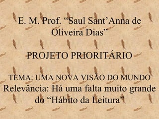 E. M. Prof. “Saul Sant’Anna de Oliveira Dias” PROJETO PRIORITÁRIO TEMA: UMA NOVA VISÃO DO MUNDO Relevância: Há uma falta muito grande do “Hábito da Leitura” 