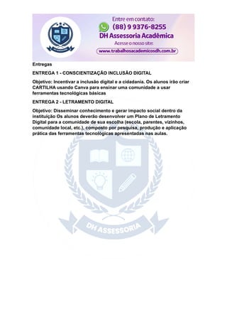 Entregas
ENTREGA 1 - CONSCIENTIZAÇÃO INCLUSÃO DIGITAL
Objetivo: Incentivar a inclusão digital e a cidadania. Os alunos irão criar
CARTILHA usando Canva para ensinar uma comunidade a usar
ferramentas tecnológicas básicas
ENTREGA 2 - LETRAMENTO DIGITAL
Objetivo: Disseminar conhecimento e gerar impacto social dentro da
instituição Os alunos deverão desenvolver um Plano de Letramento
Digital para a comunidade de sua escolha (escola, parentes, vizinhos,
comunidade local, etc.), composto por pesquisa, produção e aplicação
prática das ferramentas tecnológicas apresentadas nas aulas.
 