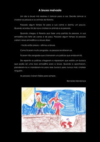A bruxa malvada

      Um dia a bruxa má resolveu ir brincar para a rua. Decidiu brincar a
chatear as pessoas e os animais da floresta.

      Passado algum tempo foi para a sua cama e dormiu um pouco.
Quando acordou foi de novo chatear os animais e as pessoas.

      Quando chegou à floresta quis fazer uma partida às pessoas. A sua
armadilha era feita de canas e de paus. Passado algum tempo as pessoas
caíram nessa armadilha e a bruxa disse:

      - Vocês estão presos – afirmou a bruxa.

      Como ficaram muito zangadas, as pessoas revoltaram-se.

      Ficaram tão zangadas que chamaram uns polícias que andavam lá.

      De repente os polícias chegaram e repararam que existia um buraco
que podia ser uma boa armadilha para a bruxa. Quando a apanharam,
prenderam-na e mandaram-na para esse buraco para nunca mais chatear
ninguém.

      As pessoas viveram felizes para sempre.

                                                      Bernardo Mendonça
 
