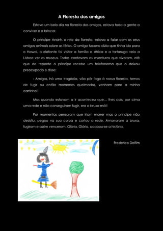 A Floresta dos amigos
      Estava um belo dia na floresta dos amigos, estava toda a gente a
conviver e a brincar.

      O príncipe André, o reio da floresta, estava a falar com os seus
amigos animais sobre as férias. O amigo tucano dizia que tinha ido para
o Hawai, o elefante foi visitar a família a África e a tartaruga veio a
Lisboa ver os museus. Todos contavam as aventuras que viveram, até
que de repente o príncipe recebe um telefonema que o deixou
preocupado e disse:

      - Amigos, há uma tragédia, vão pôr fogo à nossa floresta, temos
de fugir ou então morremos queimados, venham para a minha
carrinha!!

      Mas quando estavam a ir aconteceu que… lhes caiu por cima
uma rede e não conseguiram fugir, era a bruxa má!!

      Por momentos pensaram que iriam morrer mas o príncipe não
desistiu, pegou na sua coroa e cortou a rede. Amarraram a bruxa,
fugiram e assim venceram. Glória, Glória, acabou-se a história.



                                                        Frederico Delfim
 