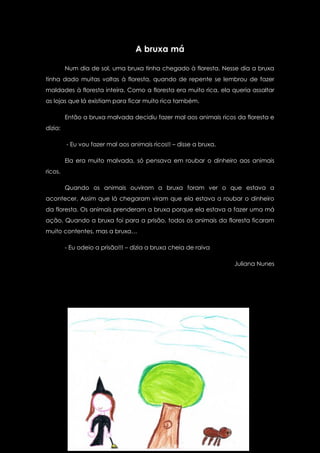 A bruxa má

         Num dia de sol, uma bruxa tinha chegado à floresta. Nesse dia a bruxa
tinha dado muitas voltas à floresta, quando de repente se lembrou de fazer
maldades à floresta inteira. Como a floresta era muito rica, ela queria assaltar
as lojas que lá existiam para ficar muito rica também.

         Então a bruxa malvada decidiu fazer mal aos animais ricos da floresta e
dizia:

         - Eu vou fazer mal aos animais ricos!! – disse a bruxa.

         Ela era muito malvada, só pensava em roubar o dinheiro aos animais
ricos.

         Quando os animais ouviram a bruxa foram ver o que estava a
acontecer. Assim que lá chegaram viram que ela estava a roubar o dinheiro
da floresta. Os animais prenderam a bruxa porque ela estava a fazer uma má
ação. Quando a bruxa foi para a prisão, todos os animais da floresta ficaram
muito contentes, mas a bruxa…

         - Eu odeio a prisão!!! – dizia a bruxa cheia de raiva

                                                                   Juliana Nunes
 
