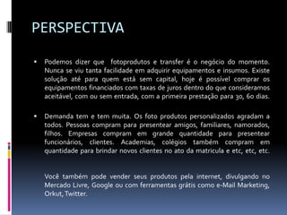 PERSPECTIVAPodemos dizer que  fotoprodutos e transferé o negócio do momento. Nunca se viu tanta facilidade em adquirir equipamentos e insumos. Existe solução até para quem está sem capital, hoje é possível comprar os equipamentos financiados com taxas de juros dentro do que consideramos aceitável, com ou sem entrada, com a primeira prestação para 30, 60 dias.Demanda tem e tem muita. Os foto produtos personalizados agradam a todos. Pessoas compram para presentear amigos, familiares, namorados, filhos. Empresas compram em grande quantidade para presentear funcionários, clientes. Academias, colégios também compram em quantidade para brindar novos clientes no ato da matricula e etc, etc, etc.Você também pode vender seus produtos pela internet, divulgando no Mercado Livre, Google ou com ferramentas grátis como e-Mail Marketing, Orkut, Twitter.