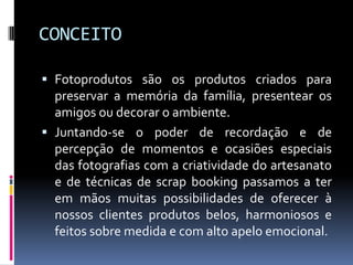 CONCEITOFotoprodutos são os produtos criados para preservar a memória da família, presentear os amigos ou decorar o ambiente.Juntando-se o poder de recordação e de percepção de momentos e ocasiões especiais das fotografias com a criatividade do artesanato e de técnicas de scrapbooking passamos a ter em mãos muitas possibilidades de oferecer à nossos clientes produtos belos, harmoniosos e feitos sobre medida e com alto apelo emocional.